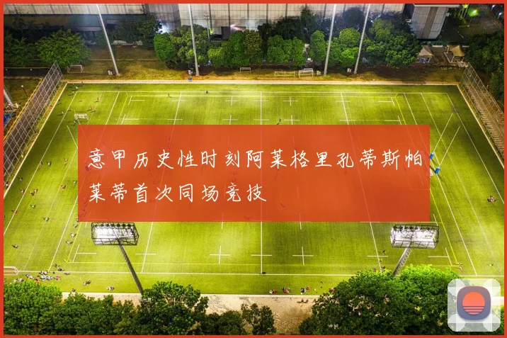 意甲历史性时刻阿莱格里孔蒂斯帕莱蒂首次同场竞技
