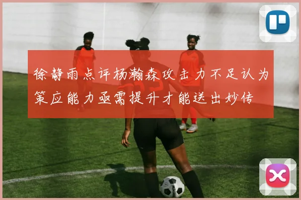 徐静雨点评杨瀚森攻击力不足认为策应能力亟需提升才能送出妙传