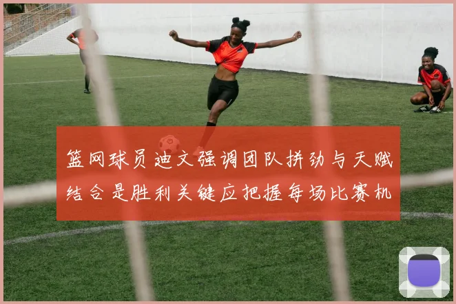 篮网球员迪文强调团队拼劲与天赋结合是胜利关键应把握每场比赛机会