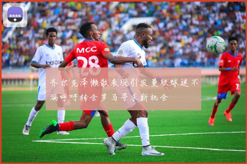 齐尔克泽懒散表现引发曼联球迷不满呼吁转会罗马寻求新机会