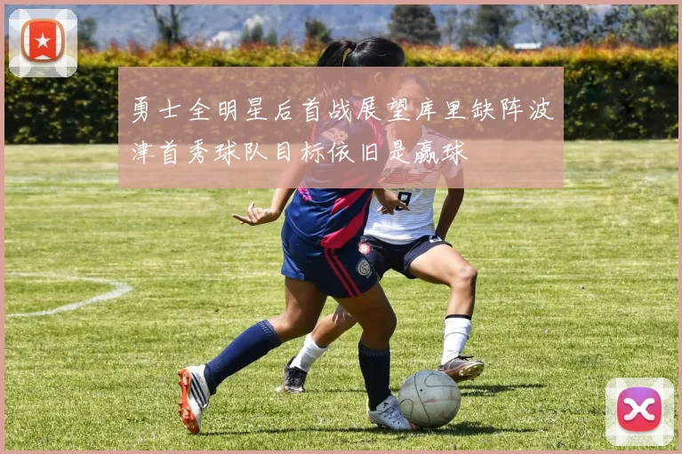 勇士全明星后首战展望库里缺阵波津首秀球队目标依旧是赢球