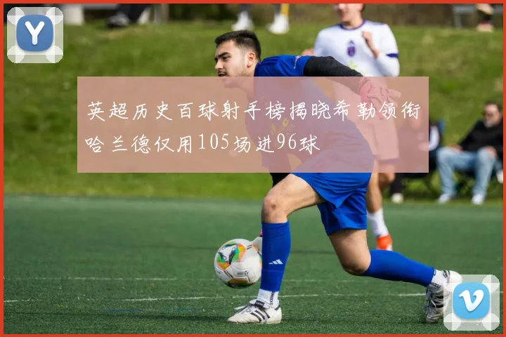 英超历史百球射手榜揭晓希勒领衔哈兰德仅用105场进96球