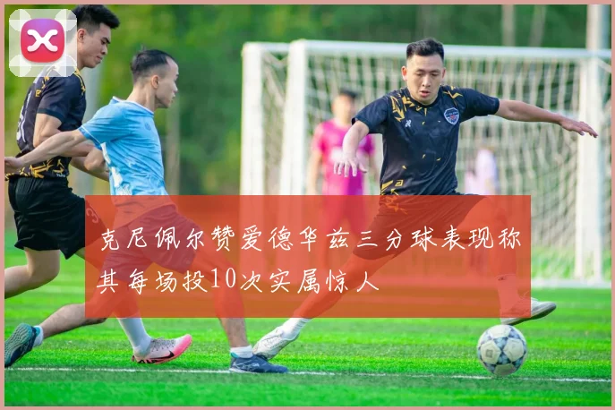 克尼佩尔赞爱德华兹三分球表现称其每场投10次实属惊人