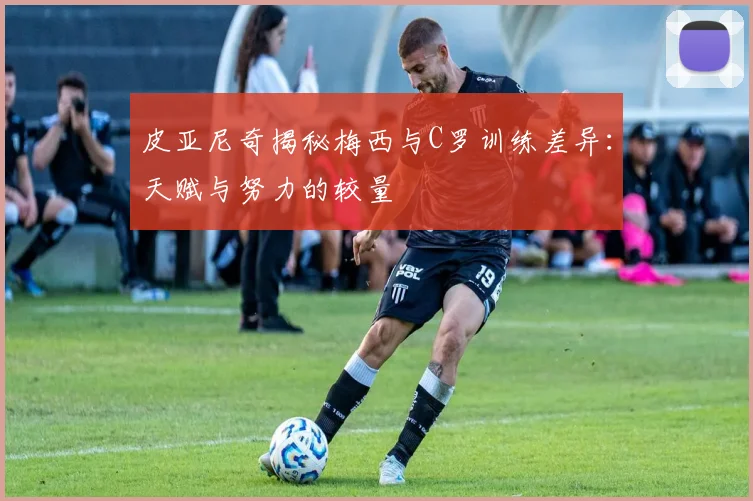 皮亚尼奇揭秘梅西与C罗训练差异：天赋与努力的较量
