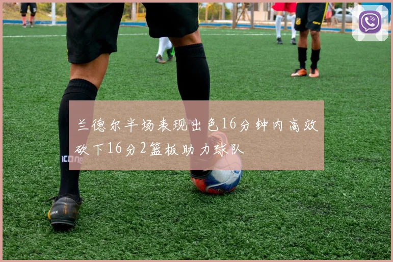 兰德尔半场表现出色16分钟内高效砍下16分2篮板助力球队