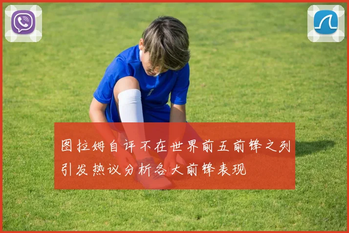 图拉姆自评不在世界前五前锋之列引发热议分析各大前锋表现