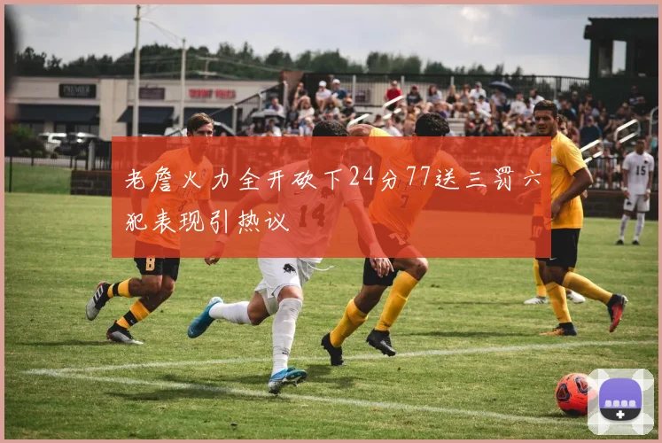 老詹火力全开砍下24分77送三罚六犯表现引热议