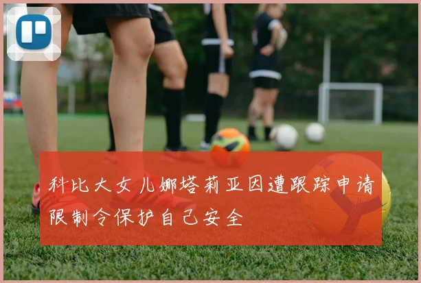 科比大女儿娜塔莉亚因遭跟踪申请限制令保护自己安全