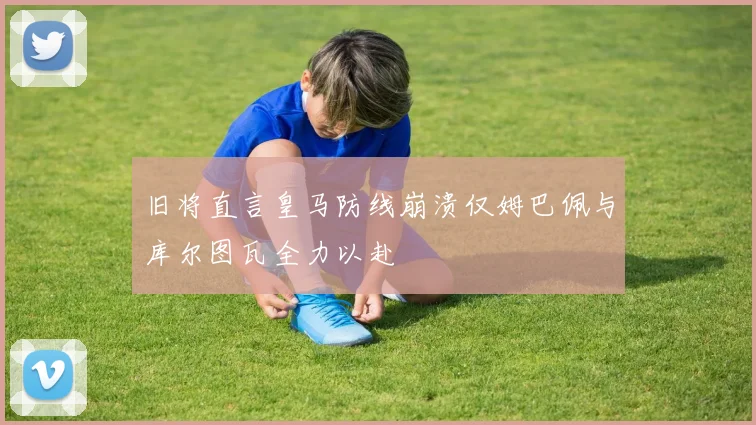 旧将直言皇马防线崩溃仅姆巴佩与库尔图瓦全力以赴