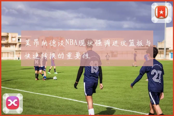 莱昂纳德谈NBA现状强调进攻篮板与快速转换的重要性