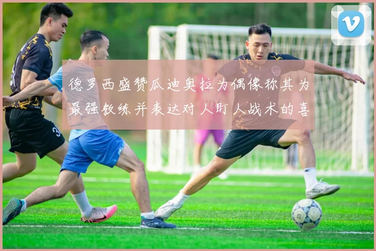 德罗西盛赞瓜迪奥拉为偶像称其为最强教练并表达对人盯人战术的喜爱