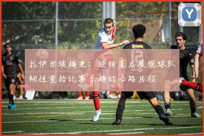 扎伊尔埃梅里：逆转落后展现球队韧性重拾比赛乐趣的心路历程
