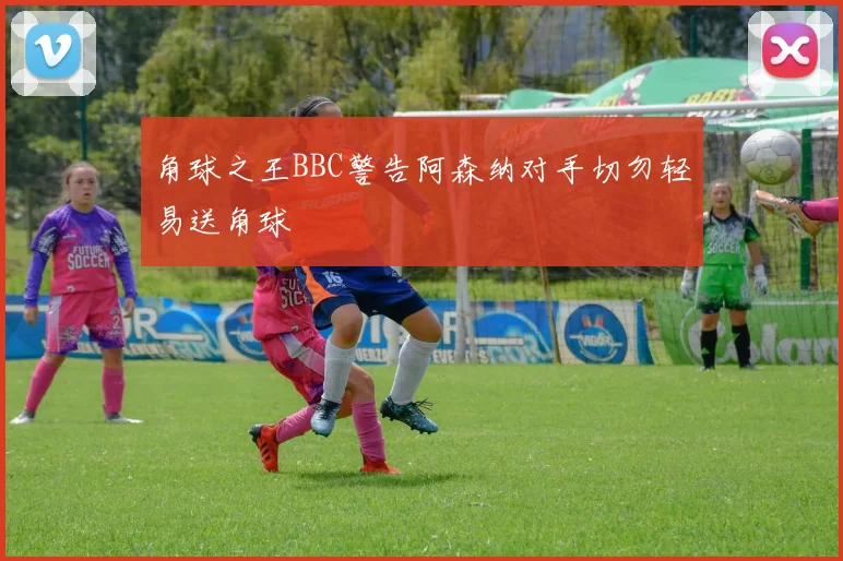 角球之王BBC警告阿森纳对手切勿轻易送角球