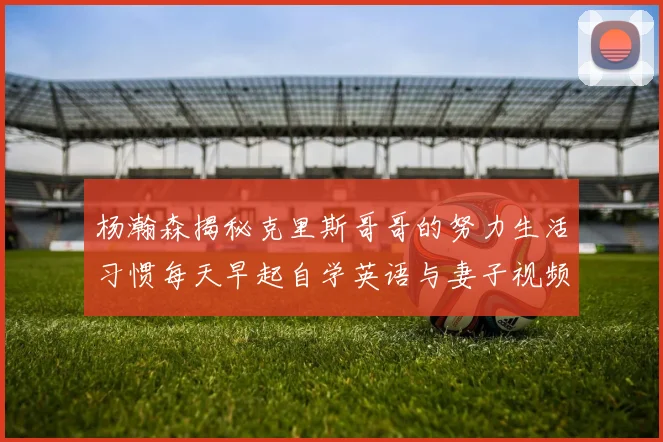 杨瀚森揭秘克里斯哥哥的努力生活习惯每天早起自学英语与妻子视频通话