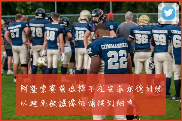 阿隆索赛前选择不在安菲尔德训练以避免被摄像机捕捉到细节