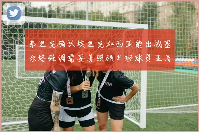 弗里克确认埃里克加西亚能出战塞尔塔强调需妥善照顾年轻球员亚马尔