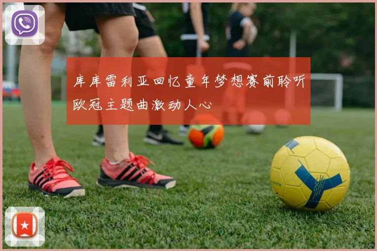 库库雷利亚回忆童年梦想赛前聆听欧冠主题曲激动人心
