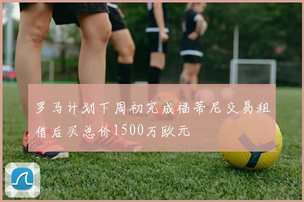 罗马计划下周初完成福蒂尼交易租借后买总价1500万欧元