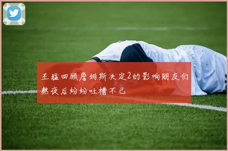 王猛回顾詹姆斯决定2的影响朋友们熬夜后纷纷吐槽不已