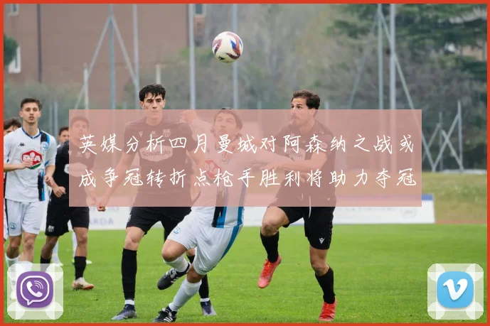 英媒分析四月曼城对阿森纳之战或成争冠转折点枪手胜利将助力夺冠希望