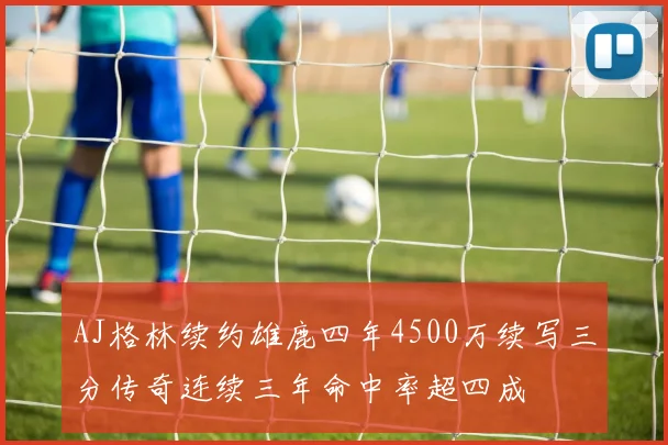 AJ格林续约雄鹿四年4500万续写三分传奇连续三年命中率超四成