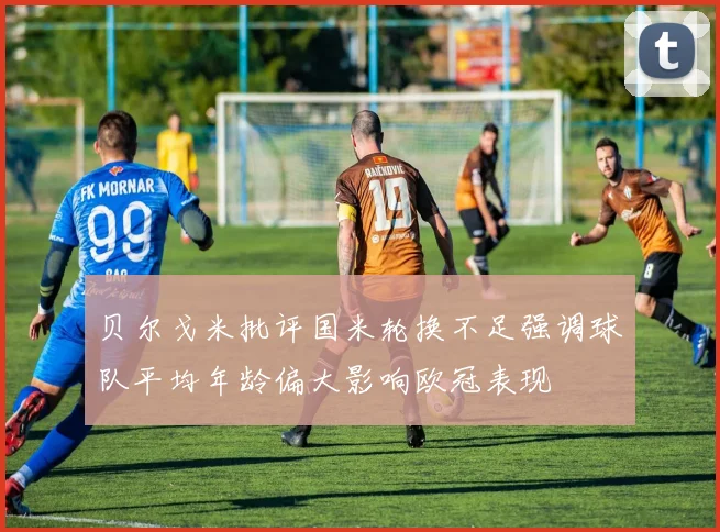 贝尔戈米批评国米轮换不足强调球队平均年龄偏大影响欧冠表现