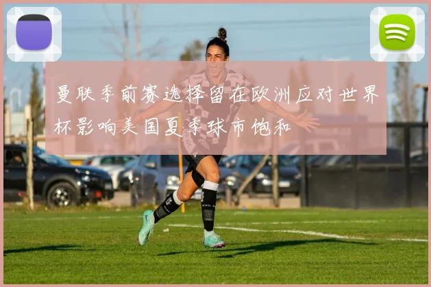 曼联季前赛选择留在欧洲应对世界杯影响美国夏季球市饱和