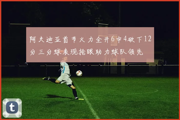 阿夫迪亚首节火力全开6中4砍下12分三分球表现抢眼助力球队领先