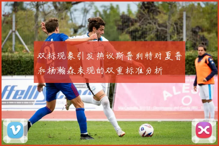 双标现象引发热议斯普利特对夏普和杨瀚森表现的双重标准分析