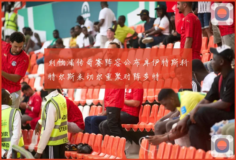 利物浦传奇赛阵容公布库伊特斯科特尔斯米切尔重聚对阵多特