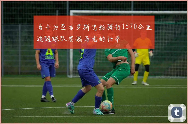 马卡为圣吉罗斯忠粉骑行1570公里追随球队客战马竞的壮举