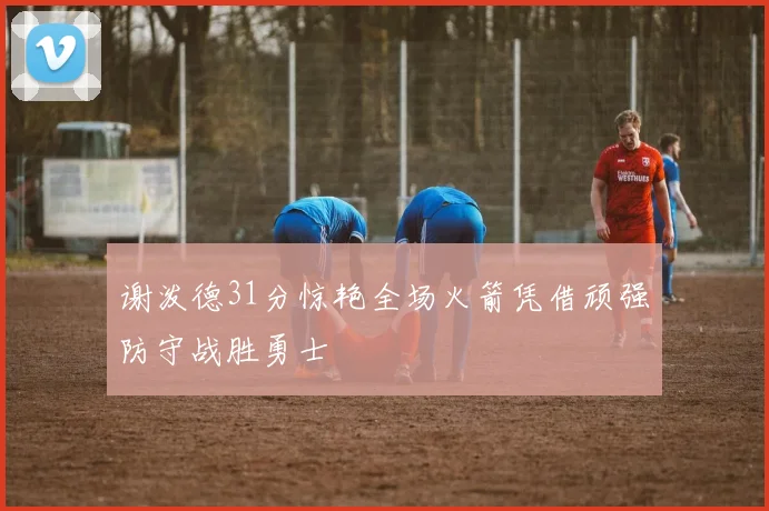 谢泼德31分惊艳全场火箭凭借顽强防守战胜勇士