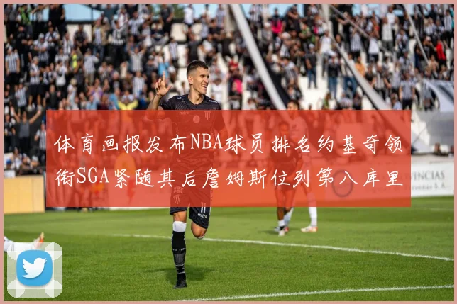 体育画报发布NBA球员排名约基奇领衔SGA紧随其后詹姆斯位列第八库里与杜兰特未入榜