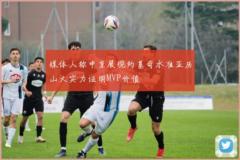 媒体人称申京展现约基奇水准亚历山大实力证明MVP价值
