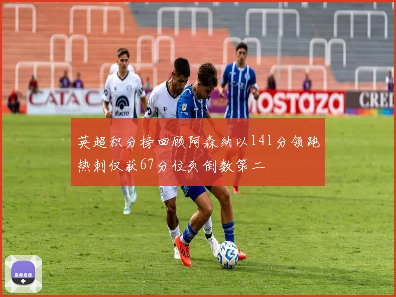 英超积分榜回顾阿森纳以141分领跑热刺仅获67分位列倒数第二